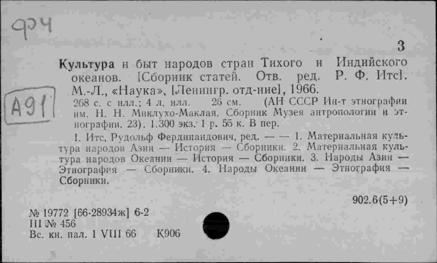 ﻿
з
Культура и быт народов стран Тихого и Индийского океанов. [Сборник статей. Отв. ред. Р. Ф. Итс]. М.-Л., «Наука», [Ленингр. отд-ние], 1966.
268 с. с илл.; 4 л. илл. 26 см. (АН СССР Ин-т этнографии им. H. Н. Миклухо-Маклая. Сборник Музея антропологии и этнографии. 23). 1.300 экз. 1 р. 55 к. В пер.
I. Итс, Рудольф Фердинандович, ред.---1. Материальная куль-
тура народов Азии — История — Сборники. 2. Материальная культура народов Океании — История — Сборники. 3. Народы Азии •— Этнография — Сборники. 4. Народы Океании — Этнография — Сборники.
№ 19772 [66-28934ж] 6-2
III 1№ 456
Вс. кн. пал. 1 VIII 66	К.906
902.6(5+9)